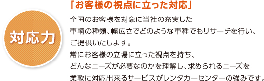 「お客様の視点に立った対応」
全国のお客様を対象に当社の充実した
車輌の種類、幅広さでどのような車種でもリサーチを行い、
ご提供いたします。
常にお客様の立場に立った視点を持ち、
どんなニーズが必要なのかを理解し、求められるニーズを
柔軟に対応出来るサービスがレンタカーセンターの強みです。