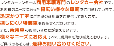 レンタカーセンターは商用車輌専門のレンタカー会社です。
お客様のニーズに沿った幅広い様々な車輌をご用意しています。
迅速かつ丁寧にご希望の商用車をご提供しております。
探しにくい特装車もお任せくださいませ。
また、乗用車のお問い合わせが増えています。
様々なニーズにお応えすべく、乗用車も取り揃えております。
ご興味のある方は、是非お問い合わせください。